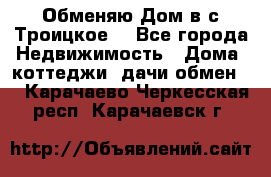 Обменяю Дом в с.Троицкое  - Все города Недвижимость » Дома, коттеджи, дачи обмен   . Карачаево-Черкесская респ.,Карачаевск г.